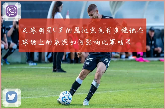 足球明星C罗的属性究竟有多强他在球场上的表现如何影响比赛结果