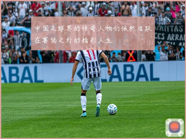 中国足球界的传奇人物们依然活跃在赛场之外的精彩人生