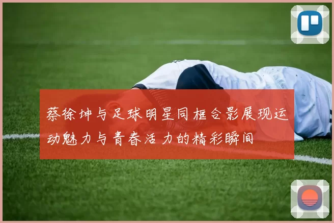 蔡徐坤与足球明星同框合影展现运动魅力与青春活力的精彩瞬间